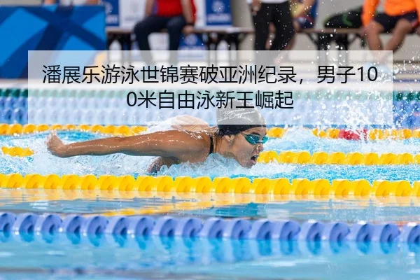 潘展乐游泳世锦赛破亚洲纪录，男子100米自由泳新王崛起