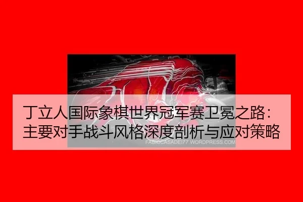 丁立人国际象棋世界冠军赛卫冕之路：主要对手战斗风格深度剖析与应对策略