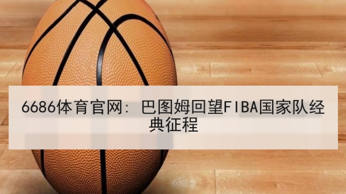 6686体育官网: 巴图姆回望FIBA国家队经典征程 6686体育官网: 巴图姆回望FIBA国家队经典征程