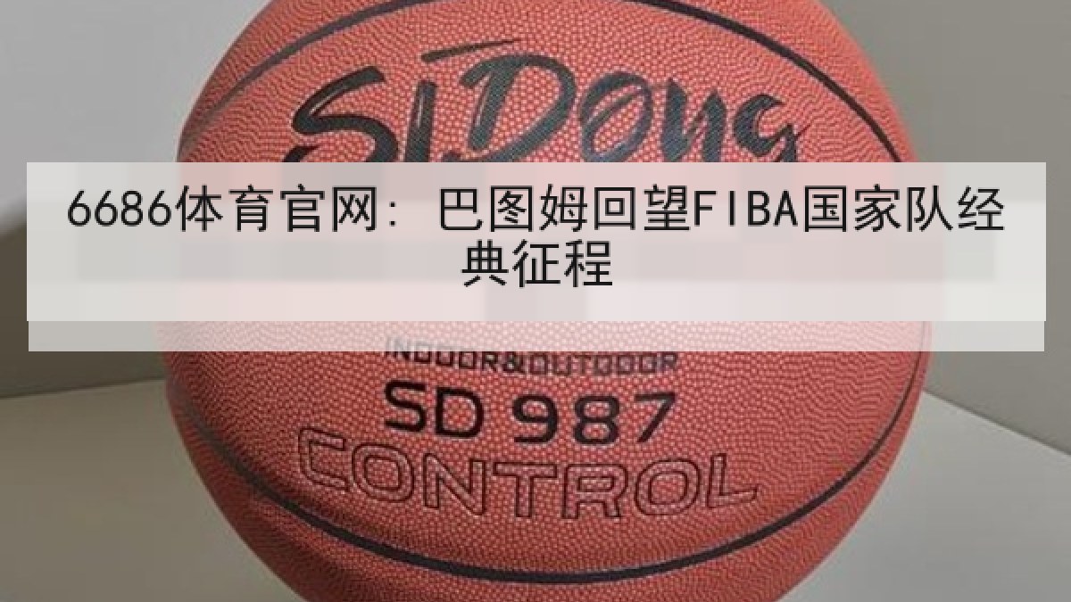 6686体育官网: 巴图姆回望FIBA国家队经典征程 6686体育官网: 巴图姆回望FIBA国家队经典征程